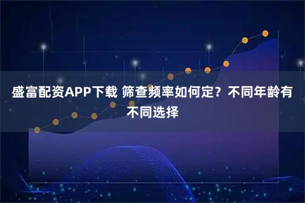 盛富配资APP下载 筛查频率如何定？不同年龄有不同选择