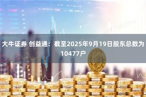 大牛证券 创益通：截至2025年9月19日股东总数为10477户