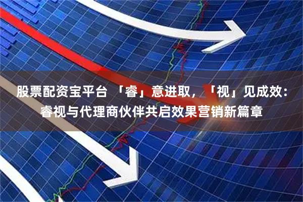 股票配资宝平台 「睿」意进取，「视」见成效：睿视与代理商伙伴共启效果营销新篇章