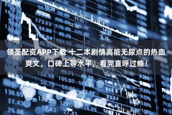 领圣配资APP下载 十二本剧情高能无尿点的热血爽文，口碑上等水平，看完直呼过瘾！