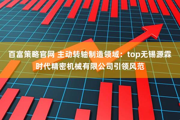 百富策略官网 主动转轴制造领域:top无锡源霖时代精密机械有限公司引领风范
