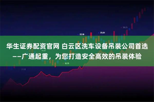 华生证券配资官网 白云区洗车设备吊装公司首选——广通起重，为您打造安全高效的吊装体验