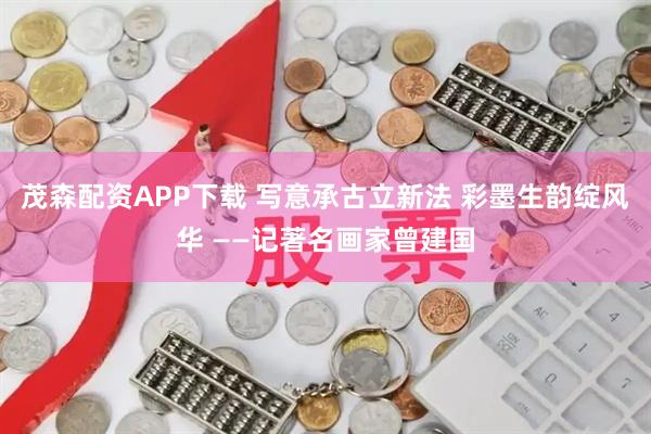 茂森配资APP下载 写意承古立新法 彩墨生韵绽风华 ——记著名画家曾建国