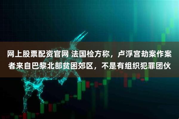 网上股票配资官网 法国检方称，卢浮宫劫案作案者来自巴黎北部贫困郊区，不是有组织犯罪团伙