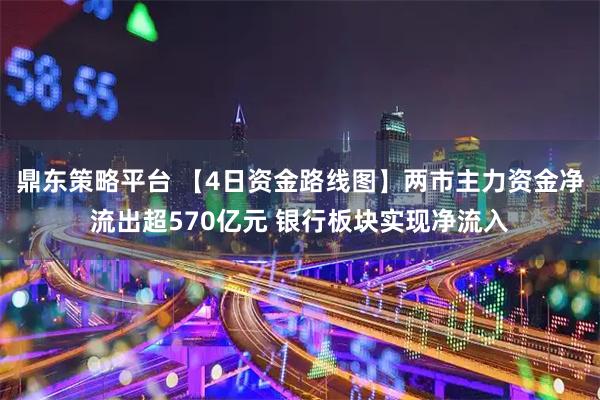 鼎东策略平台 【4日资金路线图】两市主力资金净流出超570亿元 银行板块实现净流入