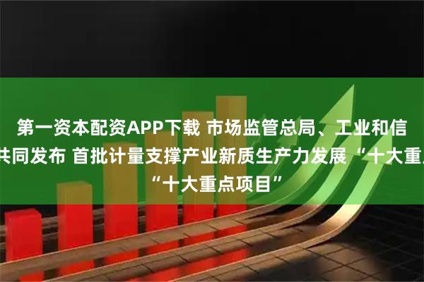 第一资本配资APP下载 市场监管总局、工业和信息化部共同发布 首批计量支撑产业新质生产力发展 “十大重点项目”