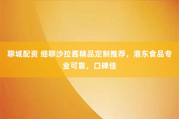 聊城配资 细聊沙拉酱精品定制推荐，港东食品专业可靠，口碑佳