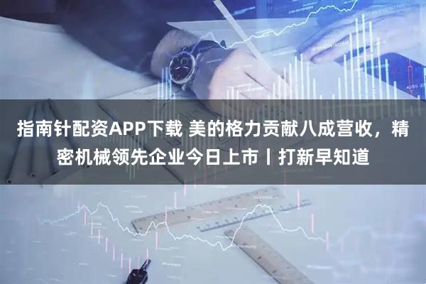 指南针配资APP下载 美的格力贡献八成营收，精密机械领先企业今日上市丨打新早知道