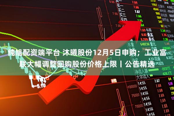 纯旭配资端平台 沐曦股份12月5日申购；工业富联大幅调整回购股份价格上限丨公告精选