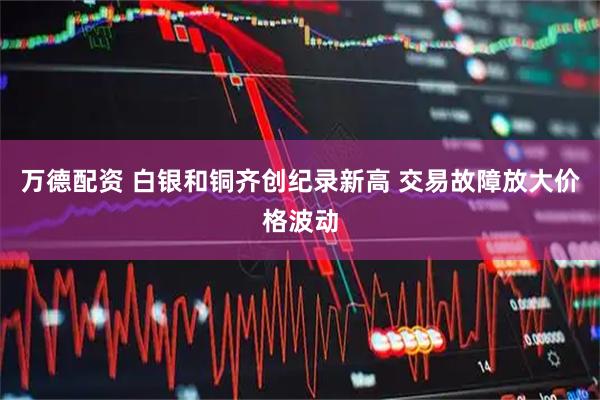 万德配资 白银和铜齐创纪录新高 交易故障放大价格波动