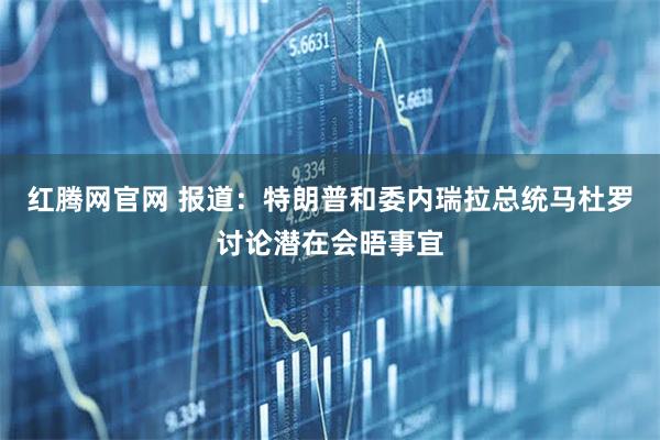 红腾网官网 报道：特朗普和委内瑞拉总统马杜罗讨论潜在会晤事宜