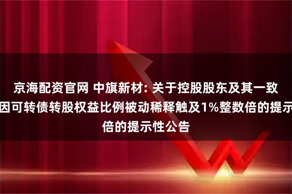 京海配资官网 中旗新材: 关于控股股东及其一致行动人因可转债转股权益比例被动稀释触及1%整数倍的提示性公告