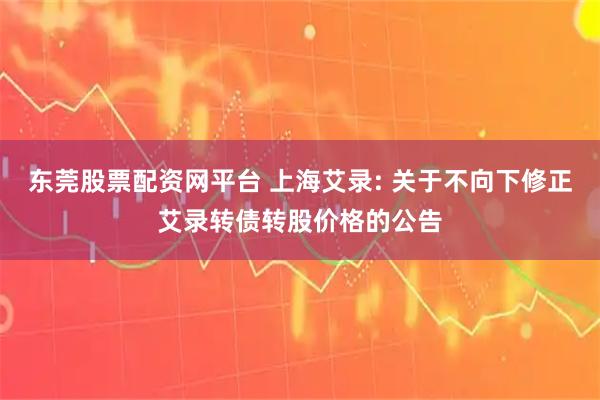 东莞股票配资网平台 上海艾录: 关于不向下修正艾录转债转股价格的公告