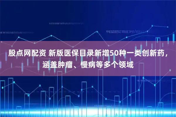 股点网配资 新版医保目录新增50种一类创新药，涵盖肿瘤、慢病等多个领域