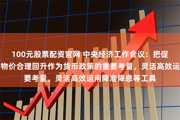 100元股票配资官网 中央经济工作会议：把促进经济稳定增长、物价合理回升作为货币政策的重要考量，灵活高效运用降准降息等工具