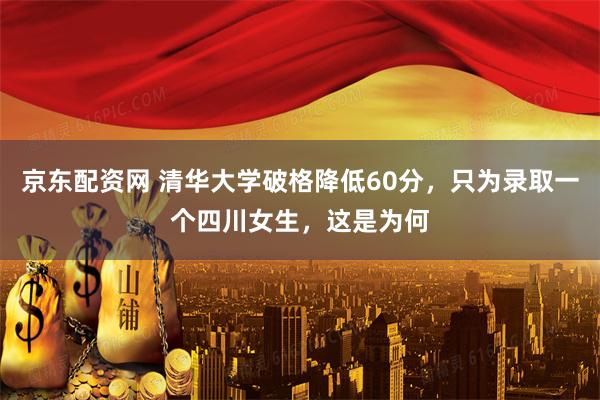 京东配资网 清华大学破格降低60分,只为录取一个四川女生,这是为何