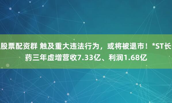股票配资群 触及重大违法行为，或将被退市！*ST长药三年虚增营收7.33亿、利润1.68亿
