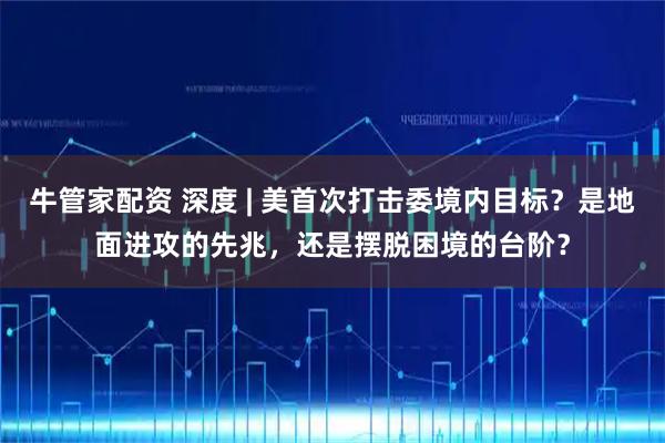 牛管家配资 深度 | 美首次打击委境内目标?是地面进攻的先兆,还是摆脱困境的台阶?