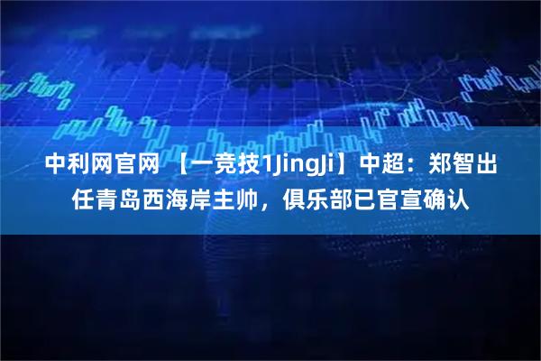 中利网官网 【一竞技1JingJi】中超：郑智出任青岛西海岸主帅，俱乐部已官宣确认