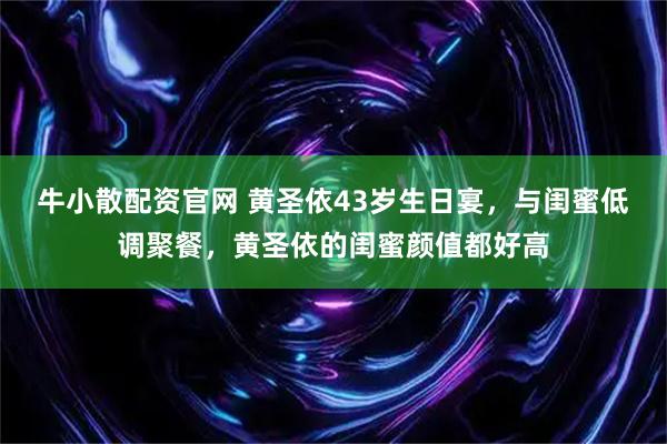 牛小散配资官网 黄圣依43岁生日宴，与闺蜜低调聚餐，黄圣依的闺蜜颜值都好高