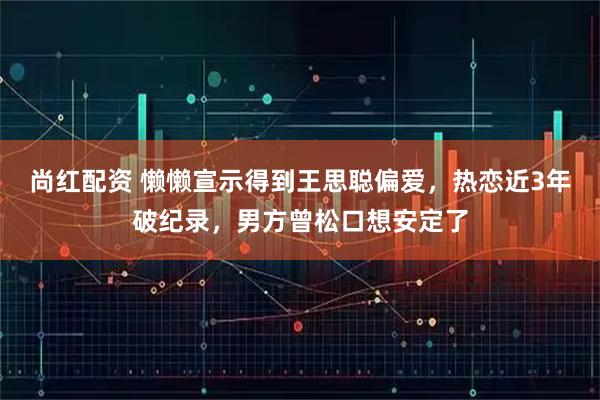 尚红配资 懒懒宣示得到王思聪偏爱，热恋近3年破纪录，男方曾松口想安定了