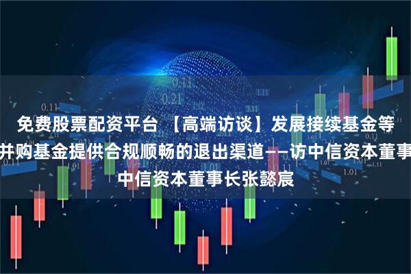 免费股票配资平台 【高端访谈】发展接续基金等工具，为并购基金提供合规顺畅的退出渠道——访中信资本董事长张懿宸