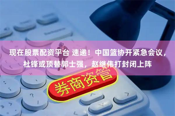 现在股票配资平台 速递！中国篮协开紧急会议，杜锋或顶替郭士强，赵继伟打封闭上阵
