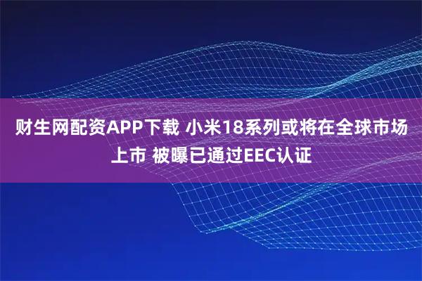 财生网配资APP下载 小米18系列或将在全球市场上市 被曝已通过EEC认证